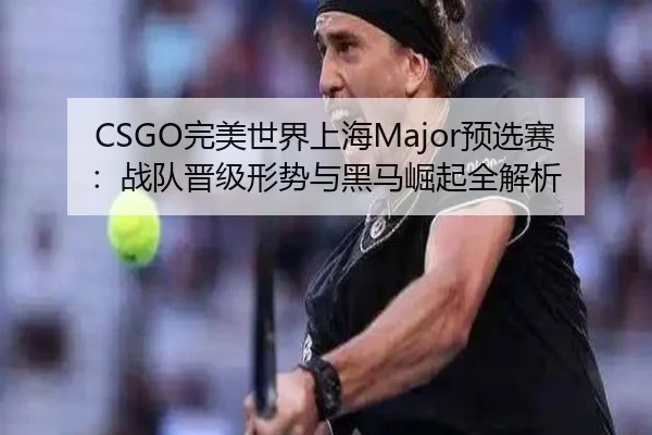 CSGO完美世界上海Major预选赛：战队晋级形势与黑马崛起全解析