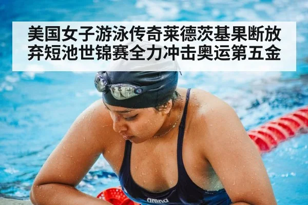 美国女子游泳传奇莱德茨基果断放弃短池世锦赛全力冲击奥运第五金